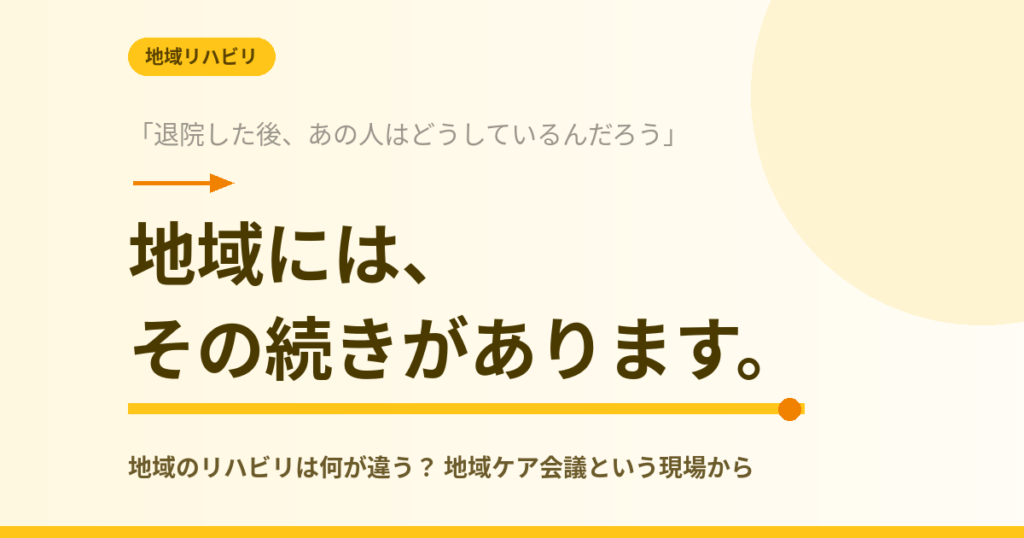 記事タイトル画像。「退院した後、あの人はどうしているんだろう」から「地域には、その続きがあります。」へと続く文字と、サブタイトル「地域のリハビリは何が違う？地域ケア会議という現場から」