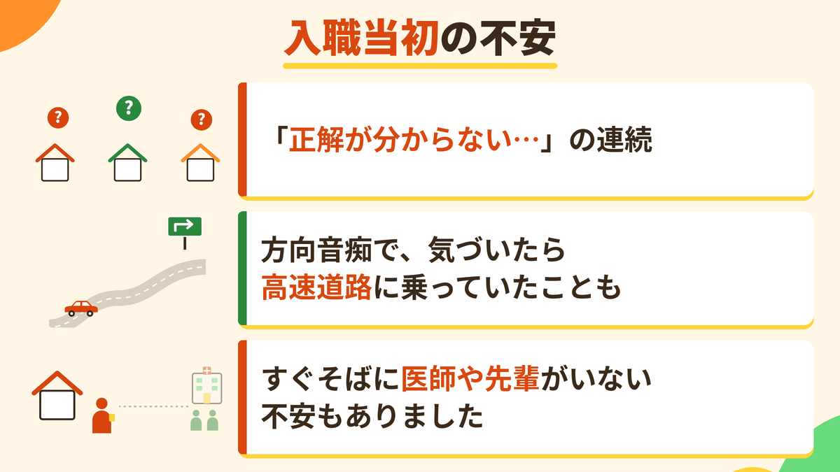 入職当初の不安。「正解が分からない…」の連続。方向音痴で、気づいたら高速道路に乗っていたことも。すぐそばに医師や先輩がいない不安もありました。
